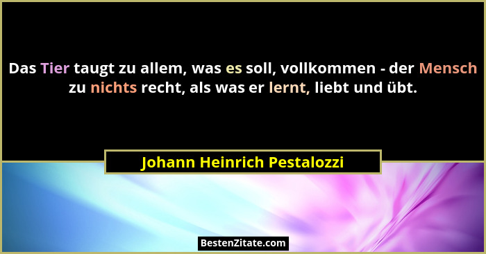 Das Tier taugt zu allem, was es soll, vollkommen - der Mensch zu nichts recht, als was er lernt, liebt und übt.... - Johann Heinrich Pestalozzi