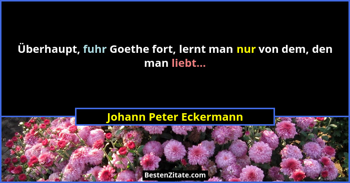 Überhaupt, fuhr Goethe fort, lernt man nur von dem, den man liebt...... - Johann Peter Eckermann
