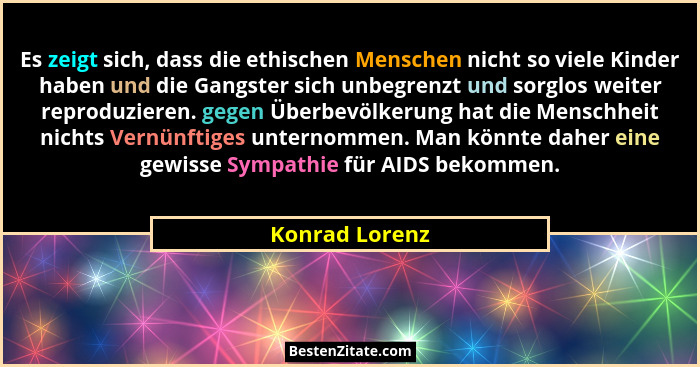 Es zeigt sich, dass die ethischen Menschen nicht so viele Kinder haben und die Gangster sich unbegrenzt und sorglos weiter reproduzier... - Konrad Lorenz