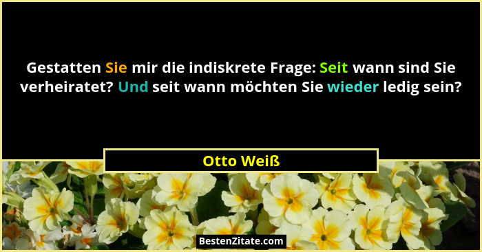 Gestatten Sie mir die indiskrete Frage: Seit wann sind Sie verheiratet? Und seit wann möchten Sie wieder ledig sein?... - Otto Weiß