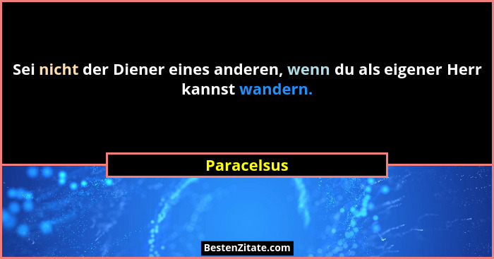 Sei nicht der Diener eines anderen, wenn du als eigener Herr kannst wandern.... - Paracelsus