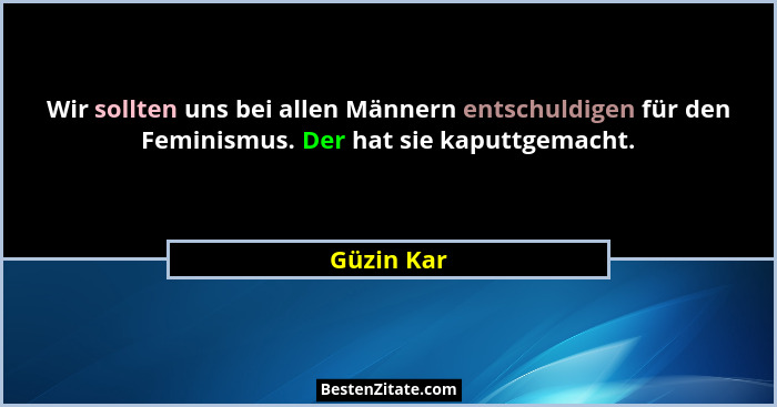 Wir sollten uns bei allen Männern entschuldigen für den Feminismus. Der hat sie kaputtgemacht.... - Güzin Kar