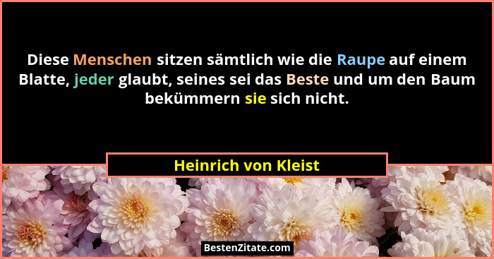 Diese Menschen sitzen sämtlich wie die Raupe auf einem Blatte, jeder glaubt, seines sei das Beste und um den Baum bekümmern sie... - Heinrich von Kleist