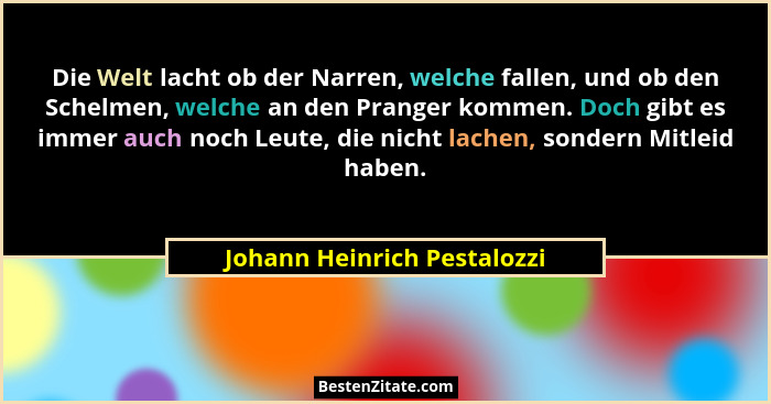 Die Welt lacht ob der Narren, welche fallen, und ob den Schelmen, welche an den Pranger kommen. Doch gibt es immer auch n... - Johann Heinrich Pestalozzi