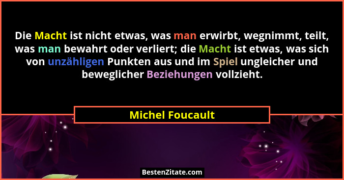 Die Macht ist nicht etwas, was man erwirbt, wegnimmt, teilt, was man bewahrt oder verliert; die Macht ist etwas, was sich von unzähl... - Michel Foucault