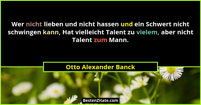 Wer nicht lieben und nicht hassen und ein Schwert nicht schwingen kann, Hat vielleicht Talent zu vielem, aber nicht Talent zum... - Otto Alexander Banck