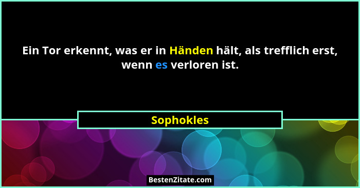 Ein Tor erkennt, was er in Händen hält, als trefflich erst, wenn es verloren ist.... - Sophokles