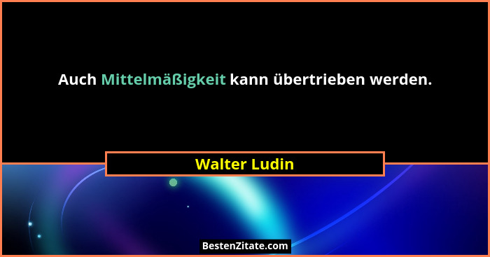 Auch Mittelmäßigkeit kann übertrieben werden.... - Walter Ludin