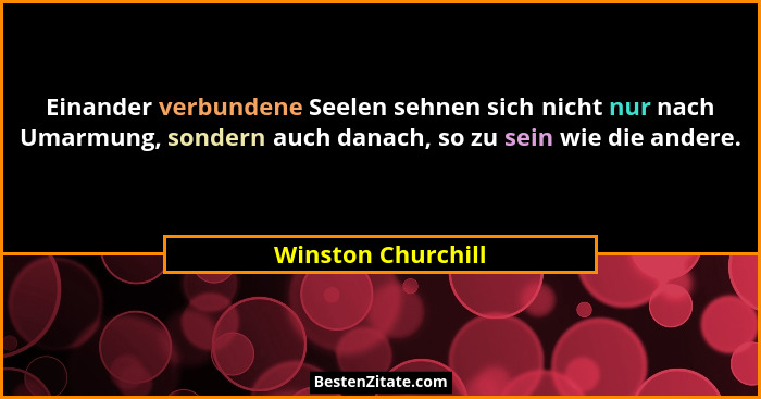 Einander verbundene Seelen sehnen sich nicht nur nach Umarmung, sondern auch danach, so zu sein wie die andere.... - Winston Churchill
