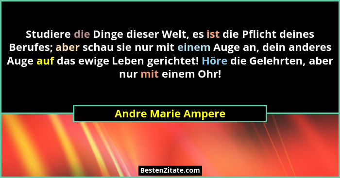 Studiere die Dinge dieser Welt, es ist die Pflicht deines Berufes; aber schau sie nur mit einem Auge an, dein anderes Auge auf da... - Andre Marie Ampere