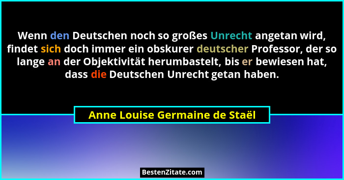 Wenn den Deutschen noch so großes Unrecht angetan wird, findet sich doch immer ein obskurer deutscher Professor, der s... - Anne Louise Germaine de Staël