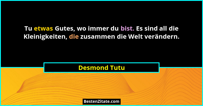 Tu etwas Gutes, wo immer du bist. Es sind all die Kleinigkeiten, die zusammen die Welt verändern.... - Desmond Tutu