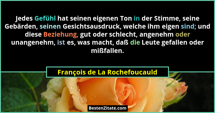 Jedes Gefühl hat seinen eigenen Ton in der Stimme, seine Gebärden, seinen Gesichtsausdruck, welche ihm eigen sind; und... - François de La Rochefoucauld