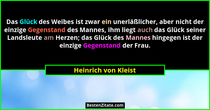 Das Glück des Weibes ist zwar ein unerläßlicher, aber nicht der einzige Gegenstand des Mannes, ihm liegt auch das Glück seiner L... - Heinrich von Kleist