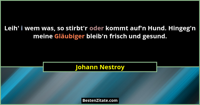 Leih' i wem was, so stirbt'r oder kommt auf'n Hund. Hingeg'n meine Gläubiger bleib'n frisch und gesund.... - Johann Nestroy