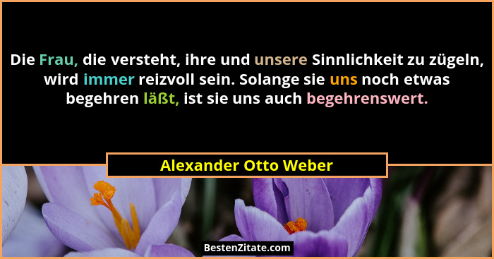Die Frau, die versteht, ihre und unsere Sinnlichkeit zu zügeln, wird immer reizvoll sein. Solange sie uns noch etwas begehren l... - Alexander Otto Weber