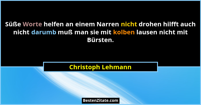 Süße Worte helfen an einem Narren nicht drohen hilfft auch nicht darumb muß man sie mit kolben lausen nicht mit Bürsten.... - Christoph Lehmann