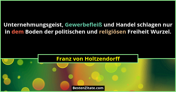 Unternehmungsgeist, Gewerbefleiß und Handel schlagen nur in dem Boden der politischen und religiösen Freiheit Wurzel.... - Franz von Holtzendorff