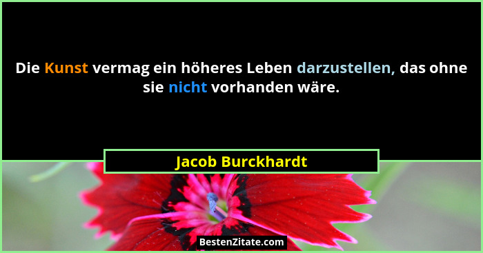 Die Kunst vermag ein höheres Leben darzustellen, das ohne sie nicht vorhanden wäre.... - Jacob Burckhardt
