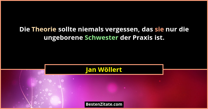 Die Theorie sollte niemals vergessen, das sie nur die ungeborene Schwester der Praxis ist.... - Jan Wöllert