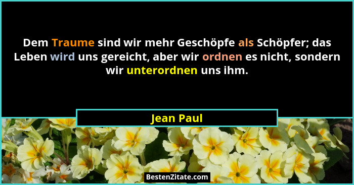 Dem Traume sind wir mehr Geschöpfe als Schöpfer; das Leben wird uns gereicht, aber wir ordnen es nicht, sondern wir unterordnen uns ihm.... - Jean Paul