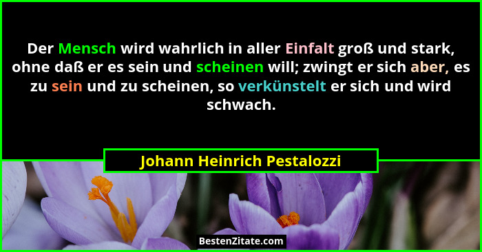 Der Mensch wird wahrlich in aller Einfalt groß und stark, ohne daß er es sein und scheinen will; zwingt er sich aber, es... - Johann Heinrich Pestalozzi