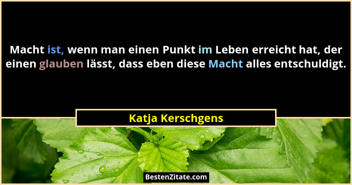 Macht ist, wenn man einen Punkt im Leben erreicht hat, der einen glauben lässt, dass eben diese Macht alles entschuldigt.... - Katja Kerschgens