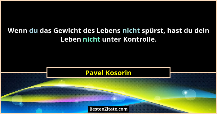 Wenn du das Gewicht des Lebens nicht spürst, hast du dein Leben nicht unter Kontrolle.... - Pavel Kosorin