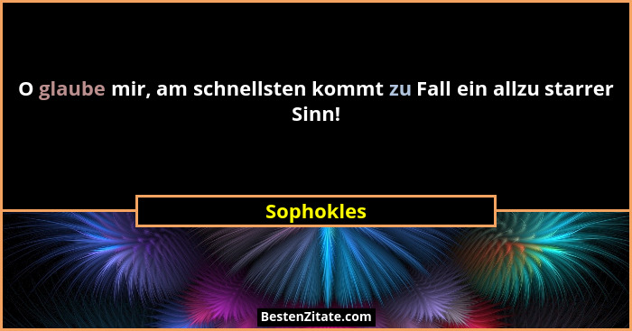 O glaube mir, am schnellsten kommt zu Fall ein allzu starrer Sinn!... - Sophokles