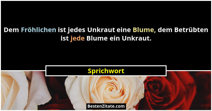 Dem Fröhlichen ist jedes Unkraut eine Blume, dem Betrübten ist jede Blume ein Unkraut.... - Sprichwort