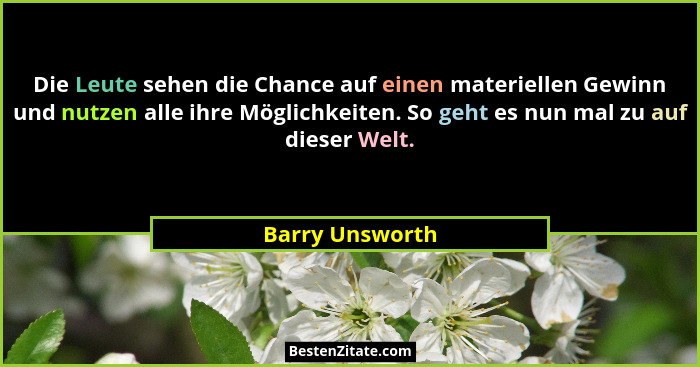 Die Leute sehen die Chance auf einen materiellen Gewinn und nutzen alle ihre Möglichkeiten. So geht es nun mal zu auf dieser Welt.... - Barry Unsworth