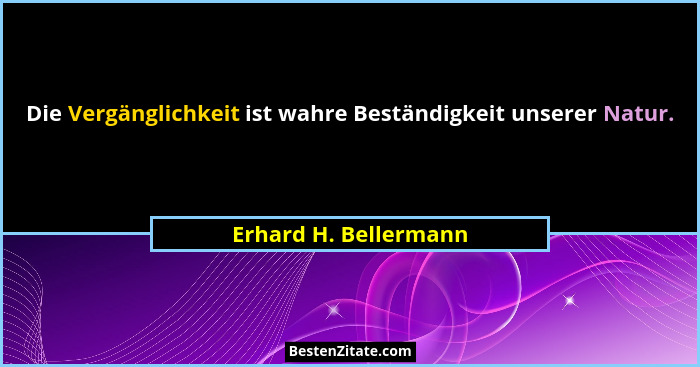 Die Vergänglichkeit ist wahre Beständigkeit unserer Natur.... - Erhard H. Bellermann