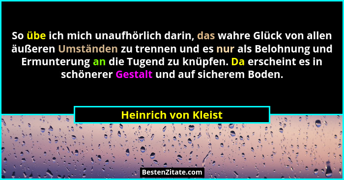 So übe ich mich unaufhörlich darin, das wahre Glück von allen äußeren Umständen zu trennen und es nur als Belohnung und Ermunter... - Heinrich von Kleist