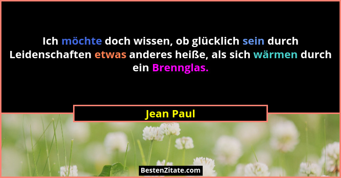 Ich möchte doch wissen, ob glücklich sein durch Leidenschaften etwas anderes heiße, als sich wärmen durch ein Brennglas.... - Jean Paul
