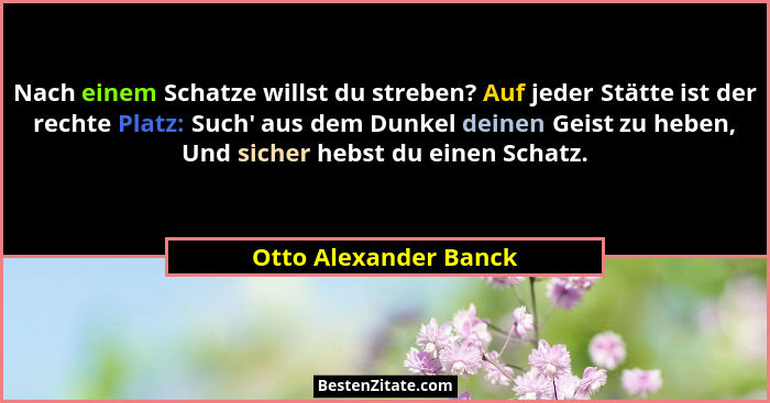 Nach einem Schatze willst du streben? Auf jeder Stätte ist der rechte Platz: Such' aus dem Dunkel deinen Geist zu heben, Un... - Otto Alexander Banck