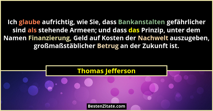 Ich glaube aufrichtig, wie Sie, dass Bankanstalten gefährlicher sind als stehende Armeen; und dass das Prinzip, unter dem Namen Fin... - Thomas Jefferson
