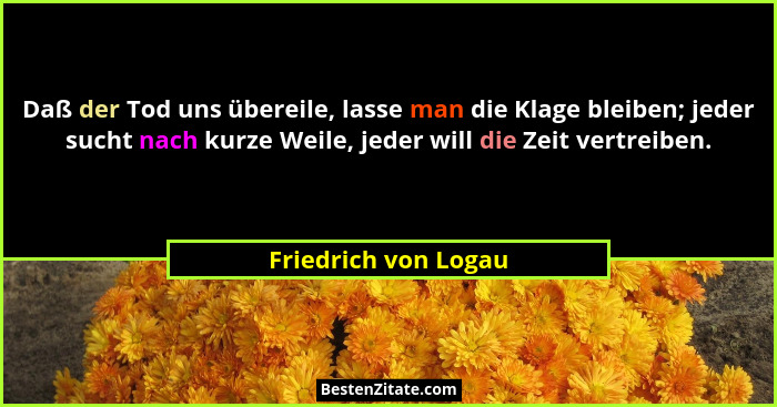 Daß der Tod uns übereile, lasse man die Klage bleiben; jeder sucht nach kurze Weile, jeder will die Zeit vertreiben.... - Friedrich von Logau