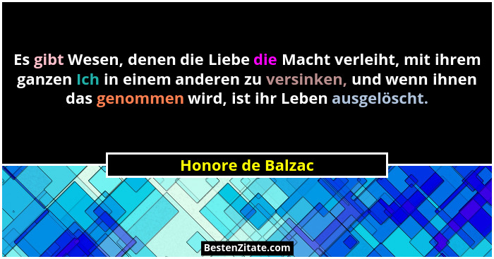 Es gibt Wesen, denen die Liebe die Macht verleiht, mit ihrem ganzen Ich in einem anderen zu versinken, und wenn ihnen das genommen... - Honore de Balzac