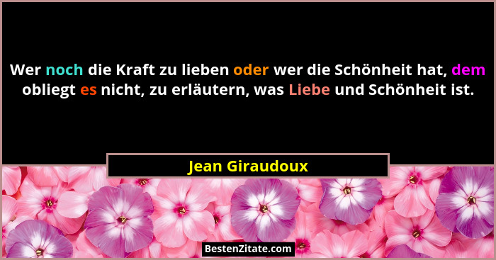 Wer noch die Kraft zu lieben oder wer die Schönheit hat, dem obliegt es nicht, zu erläutern, was Liebe und Schönheit ist.... - Jean Giraudoux