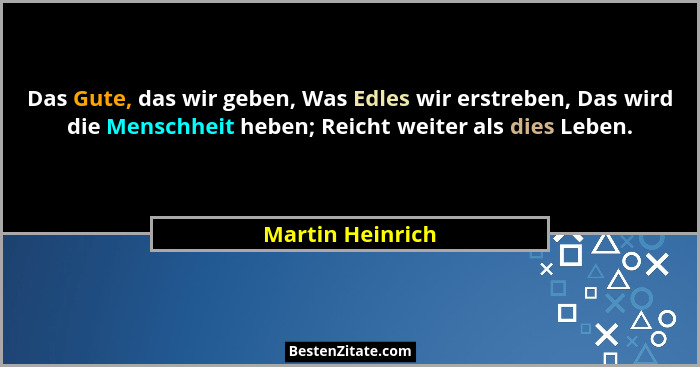 Das Gute, das wir geben, Was Edles wir erstreben, Das wird die Menschheit heben; Reicht weiter als dies Leben.... - Martin Heinrich