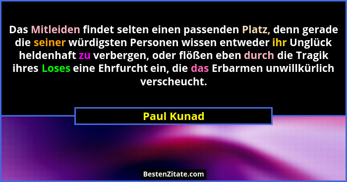 Das Mitleiden findet selten einen passenden Platz, denn gerade die seiner würdigsten Personen wissen entweder ihr Unglück heldenhaft zu v... - Paul Kunad