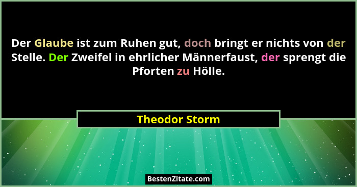 Der Glaube ist zum Ruhen gut, doch bringt er nichts von der Stelle. Der Zweifel in ehrlicher Männerfaust, der sprengt die Pforten zu H... - Theodor Storm