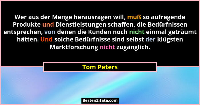 Wer aus der Menge herausragen will, muß so aufregende Produkte und Dienstleistungen schaffen, die Bedürfnissen entsprechen, von denen die... - Tom Peters