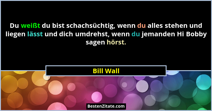 Du weißt du bist schachsüchtig, wenn du alles stehen und liegen lässt und dich umdrehst, wenn du jemanden Hi Bobby sagen hörst.... - Bill Wall