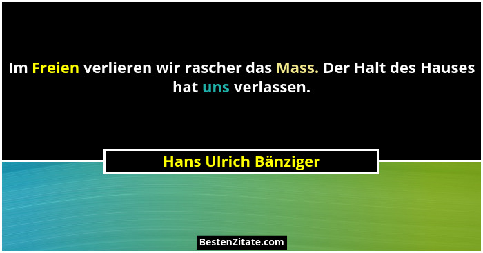 Im Freien verlieren wir rascher das Mass. Der Halt des Hauses hat uns verlassen.... - Hans Ulrich Bänziger
