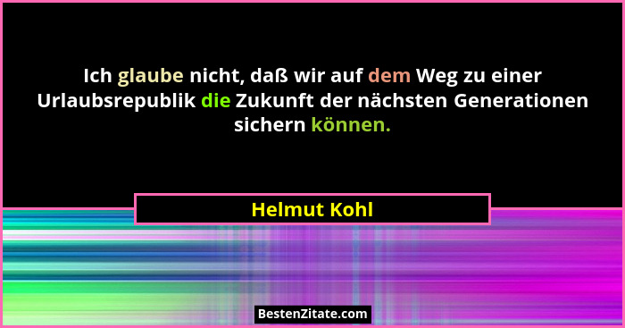 Ich glaube nicht, daß wir auf dem Weg zu einer Urlaubsrepublik die Zukunft der nächsten Generationen sichern können.... - Helmut Kohl