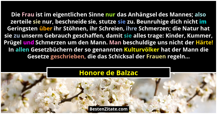 Die Frau ist im eigentlichen Sinne nur das Anhängsel des Mannes; also zerteile sie nur, beschneide sie, stutze sie zu. Beunruhige d... - Honore de Balzac