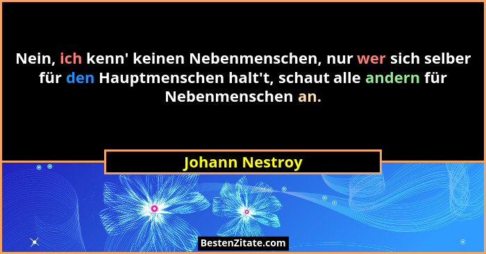 Nein, ich kenn' keinen Nebenmenschen, nur wer sich selber für den Hauptmenschen halt't, schaut alle andern für Nebenmenschen... - Johann Nestroy