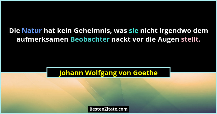 Die Natur hat kein Geheimnis, was sie nicht irgendwo dem aufmerksamen Beobachter nackt vor die Augen stellt.... - Johann Wolfgang von Goethe
