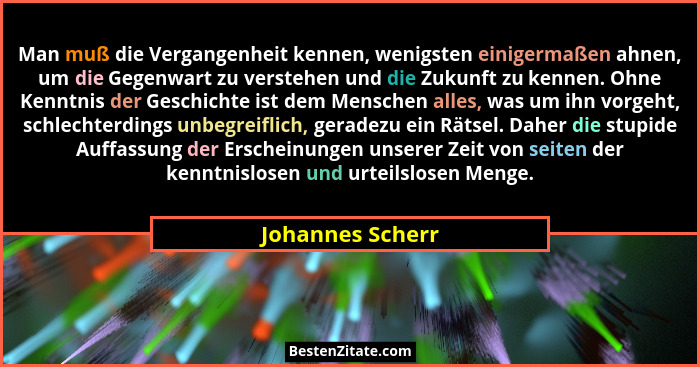 Man muß die Vergangenheit kennen, wenigsten einigermaßen ahnen, um die Gegenwart zu verstehen und die Zukunft zu kennen. Ohne Kenntn... - Johannes Scherr